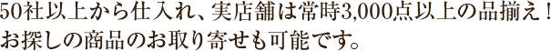 50社以上から仕入れ、実店舗常時3,000点以上の品揃え！お探しの商品のお取り寄せも可能です。